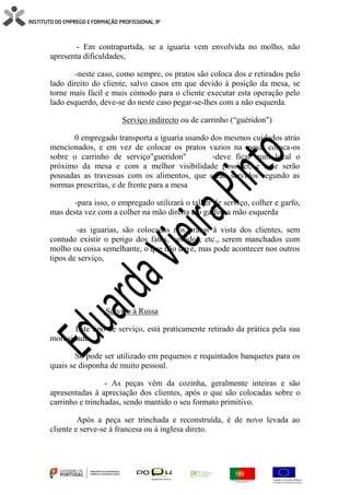 - Em contrapartida, se a iguaria vem envolvida no molho, não
apresenta dificuldades,
-neste caso, como sempre, os pratos são coloca dos e retirados pelo
lado direito do cliente, salvo casos em que devido à posição da mesa, se
torne mais fácil e mais cómodo para o cliente executar esta operação pelo
lado esquerdo, deve-se do neste caso pegar-se-lhes com a não esquerda.
Serviço indirecto ou de carrinho (“guéridon")
0 empregado transporta a iguaria usando dos mesmos cuidados atrás
mencionados, e em vez de colocar os pratos vazios na mesa, coloca-os
sobre o carrinho de serviço"gueridon" -deve ficar num local o
próximo da mesa e com a melhor visibilidade possível, e nele serão
pousadas as travessas com os alimentos, que serão servidos segundo as
normas prescritas, e de frente para a mesa
-para isso, o empregado utilizará o talher de serviço, colher e garfo,
mas desta vez com a colher na mão direita e o garfo na mão esquerda
-as iguarias, são colocadas nos pratos á vista dos clientes, sem
contudo existir o perigo dos fatos, vestidos, etc., serem manchados com
molho ou coisa semelhante, o que não deve, mas pode acontecer nos outros
tipos de serviço,
Serviço à Russa
Este tipo de serviço, está praticamente retirado da prática pela sua
morosidade.
Só pode ser utilizado em pequenos e requintados banquetes para os
quais se disponha de muito pessoal.
- As peças vêm da cozinha, geralmente inteiras e são
apresentadas à apreciação dos clientes, após o que são colocadas sobre o
carrinho e trinchadas, sendo mantido o seu formato primitivo.
Após a peça ser trinchada e reconstruída, é de novo levada ao
cliente e serve-se á francesa ou á inglesa direto.
 