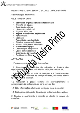 REQUISITOS DO BOM SERVIÇO E CONDUTA PROFISSIONAL
Sistematização das normas
OBJETIVOS DA UFCD
 Estruturas organizacionais na restauração
 Trabalho em equipa
 Organização interna
 Hierarquia profissional
 Brigadas e funções
 Regras profissionais específicas
 Apresentação
 Vestuário
 Assiduidade e pontualidade
 Atitude e postura profissionais
 Normas de higiene e segurança
 Trabalho em equipa
 Comunicação interpessoal
 Estilos comunicacionais
 Organização do trabalho
 Gestão de conflitos
ATIVIDADES
1. Planear e preparar o serviço de mesa/bar:
1.1 Assegurar as condições de utilização e limpeza dos
equipamentos e utensílios utilizados no serviço de mesa e bar;
1.2 Efetuar o arranjo da sala de refeições e a preparação dos
equipamentos e utensílios do serviço de mesa, de acordo com o
tipo de serviço a executar;
1.3 Assegurar a gestão corrente de aprovisionamento e
armazenagem do restaurante, do bar e cave do dia;
1.4 Obter informações relativas ao serviço de mesa a executar;
1.5 Colaborar na elaboração de cartas de restaurante, bar e vinhos.
2. Realizar o acolhimento e receção do cliente no serviço de
mesa/bar:
 