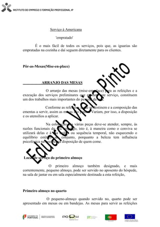 Serviço à Americana
'empratado'
É o mais fácil de todos os serviços, pois que, as iguarias são
empratadas na cozinha e daí seguem diretamente para os clientes.
Pôr-as-Mesas(Mise-en-place)
ARRANJO DAS MESAS
O arranjo das mesas (mise-em-place) para as refeições e a
execução dos serviços preliminares que apoiam este serviço, constituem
um dos trabalhos mais importantes do pessoal da sala.
Conforme as refeições a que se destinem e a composição das
ementas a servir, assim as mesas são postas. Variam, por isso, a disposição
e os utensílios a aplicar.
Na colocação das várias peças deve-se atender, sempre, às
razões funcionais do seu emprego, isto é, à maneira como o conviva se
utilizará delas e à sua ordem ou sequência temporal, não esquecendo o
equilíbrio estético do conjunto, porquanto a beleza tem influência
psicológica na boa ou má disposição de quem come.
Local de serviço do primeiro almoço
O primeiro almoço também designado, e mais
correntemente, pequeno almoço, pode ser servido no aposento do hóspede,
na sala de jantar ou em sala especialmente destinada a esta refeição,
Primeiro almoço no quarto
O pequeno-almoço quando servido no, quarto pode ser
apresentado em mesas ou em bandejas. As mesas para servir as refeições
 