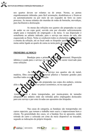 nos quartos devem ser rolantes ou de armar. Nestas, as pernas
engenhosamente dobradas, para fácil arrumação, desdobram-se e fixam-se
ou automaticamente ou por meio de um esquadro de ferro ou outro
processo. As mesas rolantes são munidas de rodas de borracha, movediças,
para facilitarem a deslocação.
As mesas das refeições nos quartos são preparadas na copa
do andar ou em copa geral, servida esta por elevador suficientemente
amplo para o transporte do empregado e da mesa. A sua disposição é
semelhante ao adiante indicado, para o serviço nas mesas da sala, não
esquecendo as flores. Nelas se conduzem todos os elementos que compõem
a ementa da refeição, até ao local onde os hóspedes queiram ser servidos,
numa saleta ligada ao quarto de cama ou nesta parte do aposento.
PRIMEIRO ALMOÇO
Bandejas para o primeiro almoço à continental. Disposição
idêntica à usada para o serviço em mesa, na sala ou sector reservado para
estas refeições
As bandejas para o serviço nos quartos são de metal,
madeira, fibra comprimida ou material plástico e bastante grandes para
recolher todos os pertences da refeição.
As bandejas são preparadas nas copas dos andares, sistema
aliás a cair em desuso por ser pouco económico, ou na copa geral
(room-service) e desta transportadas, por monta-pratos de tamanho
adequado, aos andares onde são retiradas pelos empregados destacados
para este serviço e por estes levadas aos aposentos dos hóspedes.
Nas casas de categoria, as bandejas são transportadas em
carros especiais, que tornam o trabalho mais suave e impressionam bem o
cliente. Na generalidade dos casos, só a bandeja fica no aposento, sendo
retirada do carro e colocada em cima da mesa disponível ou toucador,
segundo as indicações do próprio hóspede.
 