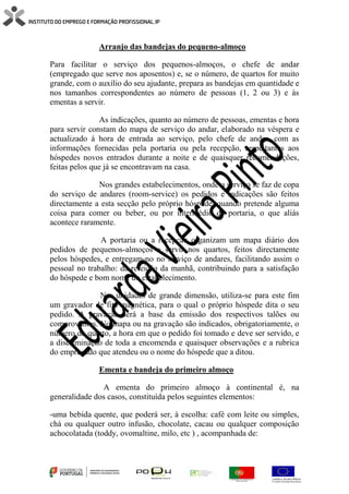 Arranjo das bandejas do pequeno-almoço
Para facilitar o serviço dos pequenos-almoços, o chefe de andar
(empregado que serve nos aposentos) e, se o número, de quartos for muito
grande, com o auxílio do seu ajudante, prepara as bandejas em quantidade e
nos tamanhos correspondentes ao número de pessoas (1, 2 ou 3) e às
ementas a servir.
As indicações, quanto ao número de pessoas, ementas e hora
para servir constam do mapa de serviço do andar, elaborado na véspera e
actualizado à hora de entrada ao serviço, pelo chefe de andar, com as
informações fornecidas pela portaria ou pela recepção, respeitantes aos
hóspedes novos entrados durante a noite e de quaisquer recomendações,
feitas pelos que já se encontravam na casa.
Nos grandes estabelecimentos, onde o serviço se faz de copa
do serviço de andares (room-service) os pedidos e indicações são feitos
directamente a esta secção pelo próprio hóspede, quando pretende alguma
coisa para comer ou beber, ou por intermédio da portaria, o que aliás
acontece raramente.
A portaria ou a recepção organizam um mapa diário dos
pedidos de pequenos-almoços a servir nos quartos, feitos directamente
pelos hóspedes, e entregam-no no serviço de andares, facilitando assim o
pessoal no trabalho: da refeição da manhã, contribuindo para a satisfação
do hóspede e bom nome do estabelecimento.
Nas unidades de grande dimensão, utiliza-se para este fim
um gravador de fita magnética, para o qual o próprio hóspede dita o seu
pedido. A gravação será a base da emissão dos respectivos talões ou
comprovantes. No mapa ou na gravação são indicados, obrigatoriamente, o
número do quarto, a hora em que o pedido foi tomado e deve ser servido, e
a discriminação de toda a encomenda e quaisquer observações e a rubrica
do empregado que atendeu ou o nome do hóspede que a ditou.
Ementa e bandeja do primeiro almoço
A ementa do primeiro almoço à continental é, na
generalidade dos casos, constituída pelos seguintes elementos:
-uma bebida quente, que poderá ser, à escolha: café com leite ou simples,
chá ou qualquer outro infusão, chocolate, cacau ou qualquer composição
achocolatada (toddy, ovomaltine, milo, etc ) , acompanhada de:
 