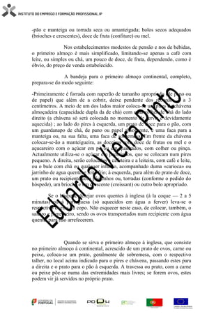 -pão e manteiga ou torrada seca ou amanteigada; bolos secos adequados
(brioches e crescentes), doce de fruta (confiture) ou mel.
Nos estabelecimentos modestos de pensão e nos de bebidas,
o primeiro almoço é mais simplificado, limitando-se apenas a café com
leite, ou simples ou chá, um pouco de doce, de fruta, dependendo, como é
óbvio, do preço de venda estabelecido.
A bandeja para o primeiro almoço continental, completo,
prepara-se do modo seguinte:
-Primeiramente é forrada com naperão de tamanho apropriado (de pano ou
de papel) que além de a cobrir, deixe pendente dos rebordos 2 a 3
centímetros. A meio de um dos lados maior coloca-se um pires de chávena
almoçadeira (capacidade dupla da de chá) com uma colher de chá do lado
direito (a chávena só será colocada no momento de servir e devidamente
aquecida) ; ao lado do pires à esquerda, um prato de doce para o pão, com
um guardanapo de chá, de pano ou papel absorvente, e uma faca para a
manteiga ou, na sua falta, uma faca de sobremesa. Em frente da chávena
colocar-se-ão a manteigueira, as doceiras com doce de frutas ou mel e o
açucareiro com o açúcar em pó ou em quadrados, com colher ou pinça.
Actualmente utiliza-se o açúcar em pacotinhos, que se colocam num pires
pequeno. A direita, serão colocadas a cafeteira e a leiteira, com café e leite,
ou o bule com chá ou qualquer infusão, acompanhado duma «carioca» ou
jarrinho de agua quente, e leite frio; à esquerda, para além do prato de doce,
um prato ou recipiente com pãezinhos ou, torradas (conforme o pedido do
hóspede), um brioche e um crescente (croissant) ou outro bolo apropriado.
Se o hóspede desejar ovos quentes à inglesa (à la coque — 2 a 5
minutas) ou à portuguesa (só aquecidos em água a ferver) leva-se o
respectivo oveiro ou copo. Não esquecer neste caso, de colocar, também, o
saleiro e pimenteiro, sendo os ovos transportados num recipiente com água
quente, para não arrefecerem.
Quando se sirva o primeiro almoço à inglesa, que consiste
no primeiro almoço à continental, acrescido de um prato de ovos, carne ou
peixe, coloca-se um prato, geralmente de sobremesa, com o respectivo
talher, no local acima indicado para o pires e chávena, passando estes para
a direita e o prato para o pão à esquerda. A travessa ou prato, com a carne
ou peixe põe-se numa das extremidades mais livres; se forem ovos, estes
podem vir já servidos no próprio prato.
 