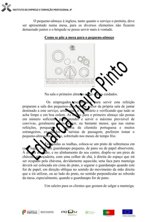 O pequeno-almoço à inglesa, tanto quanto o serviço o permita, deve
ser apresentado numa mesa, para os diversos elementos não ficarem
demasiado juntos e o hóspede se possa servir mais à vontade.
Como se põe a mesa para o pequeno-almoço
Na sala o primeiro almoço exige outros cuidados.
Os empregados escalonados para servir esta refeição
preparam a sala dos pequenos-almoços ou sector da própria sala de jantar
destinado a este serviço, arrumando o mobiliário e verificando que tudo se
acha limpo e em boa ordem. As mesas para o primeiro almoço são postas
em número suficiente para atender e servir o máximo previsível de
convivas, geralmente muito maior, ou bastante menor, que nas outras
refeições, porquanto a maioria da clientela portuguesa e muitos
estrangeiros, excetuados os turistas de passagem, preferem tomar o
pequeno-almoço no quarto, sobretudo nos meses de tempo frio.
Estendidas as toalhas, coloca-se um prato de sobremesa em
cada lugar, com um guardanapo pequeno, de pano ou de papel absorvente.
À direita do prato, e no alinhamento do seu centro, dispõe-se um pires de
chávena almoçadeira, com uma colher de chá, à direita do espaço que irá
ser ocupado pela chávena, devidamente aquecida; uma faca para manteiga
deverá ser colocada em cima do prato, a segurar o guardanapo quando este
for de papel, em direção oblíqua no sentido do movimento da mão direita
que a irá utilizar, ou ao lado do prato, no sentido perpendicular ao rebordo
da mesa, especialmente, quando o guardanapo for de pano.
Um saleiro para os clientes que gostam de salgar a manteiga.
 