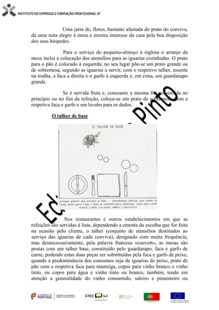 Uma jarra de, flores, bastante afastada do prato do conviva,
dá uma nota alegre à mesa e mostra interesse da casa pela boa disposição
dos seus hóspedes.
Para o serviço do pequeno-almoço à inglesa o arranjo da
mesa inclui a colocação dos utensílios para as iguarias cozinhadas. O prato
para o pão é colocado à esquerda; no seu lugar põe-se um prato grande ou
de sobremesa, segundo as iguarias a servir, com o respetivo talher, assente
na toalha, a faca a direita e o garfo à esquerda e, em cima, um guardanapo
grande.
Se é servida fruta e, consoante a mesma for consumida no
princípio ou no fim da refeição, coloca-se um prato de sobremesa, com a
respetiva faca e garfo e um lavabo para os dedos.
O talher de base
Nos restaurantes e outros estabelecimentos em que as
refeições são servidas à lista, dependendo a ementa da escolha que for feita
na ocasião pelo cliente, o talher (conjunto de utensílios destinados ao
serviço das iguarias de cada conviva), designado com muita frequência,
mas desnecessariamente, pela palavra francesa «couvert», as mesas são
postas com um talher base, constituído pelo guardanapo, faca e garfo de
carne, podendo estas duas peças ser substituídas pela faca e garfo de peixe,
quando a predominância dos consumos seja de iguarias de peixe, prato de
pão com a respetiva faca para manteiga, copos para vinho branco e vinho
tinto, ou copos para água e vinho tinto ou branco, também, tendo em
atenção a generalidade do vinho consumido, saleiro e pimenteiro ou
 
