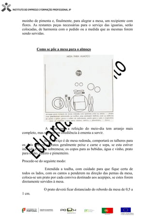 moinho de pimenta e, finalmente, para alegrar a mesa, um recipiente com
flores. As restantes peças necessárias para o serviço das iguarias, serão
colocadas, de harmonia com o pedido ou a medida que as mesmas forem
sendo servidas.
Como se põe a mesa para o almoço
A mesa para a refeição do meio-dia tem arranjo mais
completo, mas sempre em obediência à ementa a servir.
Se o serviço é de mesa redonda, comportará os talheres para
os dois primeiros pratos geralmente peixe e carne e sopa, se esta estiver
incluída e para a sobremesa; os copos para as bebidas, água e vinho, prato
para o pão, saleiro e pimenteiro.
Procede-se do seguinte modo:
Estendida a toalha, com cuidado para que fique certa de
todos os lados, com os cantos a penderem na direção das pernas da mesa,
coloca-se um prato por cada conviva destinado aos acepipes, se estes forem
diretamente servidos à mesa.
O prato deverá ficar distanciado do rebordo da mesa de 0,5 a
1 cm.
 