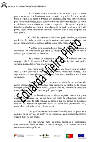 À direita do prato colocam-se as facas, com o gume voltado
para a esquerda, em direção ao prato: primeiro a grande, de carne, ou de
mesa a seguir a de peixe e depois a dos acepipes, que pode ser substituída
pela faca de sobremesa, todas com os cabos em direção ao rebordo da mesa
e alinhadas com a aresta do prato, à esquerda, colocam-se os garfos,
também alinhados, na mesma linha da aresta do prato, exceto o garfo de
peixe, cujas pontas dos dentes deverão coincidir com a linha da ponta da
faca grande.
O talher de sobremesa, limitado a garfo e colher, é colocado
em frente do prato: primeiro o garfo, com o cabo para a esquerda e os
dentes para a direita; segundo, a colher com o cabo para a direita.
A colher será substituída pela faca de sobremesa quando a
sobremesa for constituída por fruta ou doces com aplicação de massa
folhada que necessitem ser cortados.
Se o talher de sobremesa com faca, for utilizado para os
acepipes, não é obrigatório colocar outro na mesa. Neste caso, será posto,
somente quando for servida a sobremesa.
Nos casos muito correntes de, em vez de acepipes, se incluir
sopa, o talher daqueles é substituído pela colher, como atrás se disse. Se a
sopa for servida em chávena sopeira (com duas asas), a colher a usar é a de
sobremesa.
Quando não houver acepipes ou estes forem servidos de
carros apropriados com dispositivo para transporte de pratos ou de mesas
de exposição, corte e empratamento (bufete frio), não se colocam pratos na
mesa, sendo os lugares marcados pelo guardanapo.
Nos estabelecimentos de classe superior usa-se um prato
especial de presença ou, na sua falta, um prato de sobremesa, para ser
colocado no lugar de cada conviva, de modo a que este espaço da mesa não
esteja vazio. Neste caso, a pessoa a servir terá sempre um prato diante de si,
o que aliás dará mais vida e beleza à mesa.
Um guardanapo para cada conviva é disposto no prato para
acepipes ou de serviço, tal qual vem da rouparia ou com uma dobra simples
ou com duas ou três ondas.
Se não houver prato na mesa, dispõe-se o guardanapo
diretamente em cima da toalha, a marcar o lugar, e os talheres em volta
como necessário equilíbrio.
 