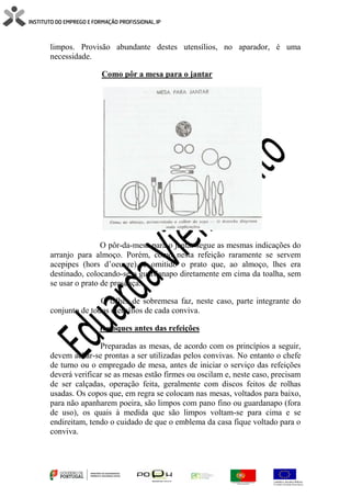 limpos. Provisão abundante destes utensílios, no aparador, é uma
necessidade.
Como pôr a mesa para o jantar
O pôr-da-mesa para o jantar segue as mesmas indicações do
arranjo para almoço. Porém, como nesta refeição raramente se servem
acepipes (hors d’oeuvre), é omitido o prato que, ao almoço, lhes era
destinado, colocando-se o guardanapo diretamente em cima da toalha, sem
se usar o prato de presença.
O talher de sobremesa faz, neste caso, parte integrante do
conjunto de todos utensílios de cada conviva.
Retoques antes das refeições
Preparadas as mesas, de acordo com os princípios a seguir,
devem achar-se prontas a ser utilizadas pelos convivas. No entanto o chefe
de turno ou o empregado de mesa, antes de iniciar o serviço das refeições
deverá verificar se as mesas estão firmes ou oscilam e, neste caso, precisam
de ser calçadas, operação feita, geralmente com discos feitos de rolhas
usadas. Os copos que, em regra se colocam nas mesas, voltados para baixo,
para não apanharem poeira, são limpos com pano fino ou guardanapo (fora
de uso), os quais à medida que são limpos voltam-se para cima e se
endireitam, tendo o cuidado de que o emblema da casa fique voltado para o
conviva.
 