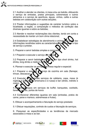 2.1 Acolher e atender os clientes, à mesa e/ou ao balcão, efetuando
o serviço de entradas, pratos principais, sobremesas e outros
alimentos e o serviço de aperitivos, águas, vinhos, cafés e outras
bebidas em colaboração com outras secções;
2.2 Prestar informações e sugestões de carácter turístico sobre a
localidade, a região, a composição e métodos de confeção das
diversas iguarias e sobre as bebidas;
2.3 Atender e resolver reclamações dos clientes, tendo em conta a
necessidade de manter um bom clima relacional;
2.4 Estabelecer estratégias de atendimento e animação a partir das
informações recolhidas sobre as características dos clientes e o tipo
de serviço a prestar.
3. Preparar e servir bebidas simples e compostas:
3.1 Preparar e executar o serviço de vinhos;
3.2 Preparar e servir bebidas compostas por tipo short drinks, hot
drinks, long drinks e médium drinks;
4. Planear e executar os serviços de mesa regular e especial:
4.1 Preparar e executar o serviço de cozinha em sala (flamejar,
trincar, descascar, …);
4.2 Executar os diferentes serviços de cafetaria, copa, mesa (à
inglesa, à francesa, à americana e à russa) e bar (direto, indireto e
misto);
4.3 Atender grupos em serviços de buffet, banquetes, cocktails,
farewell parties, portos de honra
4.4 Confecionar diferentes iguarias em sala (entradas, pratos de
carne, peixe e marisco, sobremesas e frutas).
5. Efetuar o acompanhamento e faturação do serviço prestado:
5.1 Efetuar requisições, controlo de custos e faturação de serviços.
6. Pesquisar as especificidades e as tendências de mercado
associados à mesa e ao bar.
 