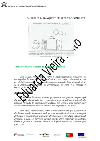 TALHER PARA BANQUETE OU REFEICÃO COMPLETA
Trabalhos Diários Normas de Higiene e segurança
Nos hotéis, restaurantes, cafés e estabelecimentos similares, os
empregados de mesa têm vários trabalhos a seu cargo, relacionados com
as refeições ou com os serviços da sua especialidade. Esta atividade liga-
se à arrumação das salas, às preparações de copa e à limpeza e
conservação do material.
Limpezas matinais
O trabalho de varrer, lavar os pavimentos e as janelas, limpar o pó
das paredes e dos móveis, etc., constitui encargo específico da brigada de
limpeza, formada de pessoal especializado, por vezes só uma mulher, que
executa estes serviços antes da entrada dos empregados de mesa.
Nos cafés, salões de chá, bares e todos aqueles em que a frequência
de clientes se não interrompe, embora com intensidade diversa, a operação
de limpar o pavimento de quaisquer detritos não, é executada pelo pessoal
de mesa, o qual, no exercício da sua função, deve conservar-se fardado,
limpo e pronto a atender, decente e higienicamente os clientes que
apareçam.
 