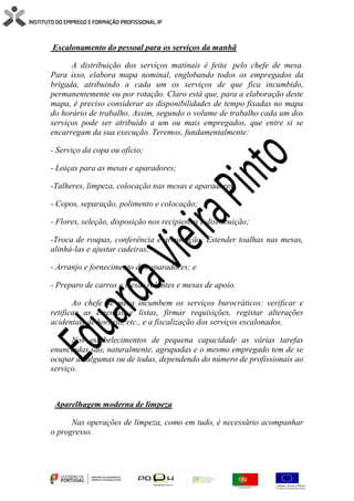 Escalonamento do pessoal para os serviços da manhã
A distribuição dos serviços matinais é feita pelo chefe de mesa.
Para isso, elabora mapa nominal, englobando todos os empregados da
brigada, atribuindo a cada um os serviços de que fica incumbido,
permanentemente ou por rotação. Claro está que, para a elaboração deste
mapa, é preciso considerar as disponibilidades de tempo fixadas no mapa
do horário de trabalho. Assim, segundo o volume de trabalho cada um dos
serviços pode ser atribuído a um ou mais empregados, que entre si se
encarregam da sua execução. Teremos, fundamentalmente:
- Serviço da copa ou ofício;
- Loiças para as mesas e aparadores;
-Talheres, limpeza, colocação nas mesas e aparadores;
- Copos, separação, polimento e colocação;
- Flores, seleção, disposição nos recipientes e distribuição;
-Troca de roupas, conferência e arrumação; Estender toalhas nas mesas,
alinhá-las e ajustar cadeiras;
- Arranjo e fornecimento dos aparadores; e
- Preparo de carros e mesas rolantes e mesas de apoio.
Ao chefe de mesa incumbem os serviços burocráticos: verificar e
retificar as ementas e listas, firmar requisições, registar alterações
acidentais de horário, etc., e a fiscalização dos serviços escalonados.
Nos estabelecimentos de pequena capacidade as várias tarefas
enunciadas são, naturalmente, agrupadas e o mesmo empregado tem de se
ocupar de algumas ou de todas, dependendo do número de profissionais ao
serviço.
Aparelhagem moderna de limpeza
Nas operações de limpeza, como em tudo, é necessário acompanhar
o progresso.
 