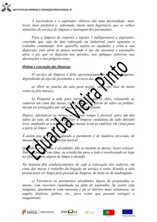 A enceradora e o aspirador elétrico são uma necessidade: mais
leves, mais perfeitos e, sobretudo, muito mais higiénicos, que os velhos
utensílios do serviço de limpeza e lustragem dos pavimentos.
Para a limpeza de carpetes e tapetes é indispensável o aspirador,
convindo que seja de tipo reforçado ou industrial, para aguentar o
trabalho continuado. Este aparelho aspira as sujidades e evita a sua
dispersão, pois além de pouco asseado o uso da vassoura e espanador
atira o pó, que se deposita nas paredes, nos apliques elétricos, nas
decorações e nos próprios tetos.
Ordem e execução das limpezas
O serviço de limpeza é feito aproximadamente do modo seguinte,
dependendo do tipo de pavimento e serviços das salas:
a) Abrir as janelas da sala para arejar, salvo nos dias de muito
vento ou frio intenso;
b) Preparar a sala para varrer e limpar o chão, colocando as
cadeiras em cima das mesas, cujos tampos, se forem de vidro ou polidos,
devem ser protegidos por um pano grosso ou flanela.
Depois, afastam-se as mesas, se houver tempo e pessoal, para um dos
lados da sala, de modo a facilitar a limpeza cuidadosa do lado deixado
livre, mudando-se a seguir todas as mesas (com as cadeiras em cima) para
a parte já limpa.
É assim que se procede quando o pavimento é de madeira encerada, de
mosaico ou de outro material lavável.
Quando o pavimento é alcatifado, não se mudam as mesas: basta colocar-
lhes as cadeiras em cima, ou arredá-las para o lado e recolocando-as logo
no sítio próprio depois de limpa a alcatifa.
Na maioria dos estabelecimentos de café a colocação das cadeiras em
cima das mesas é trabalho da brigada de serviço à noite, ficando a sala
pronta para ser limpa pelo pessoal de limpeza, de noite ou de madrugada;
c) Varrem-se os pavimentos alcatifados depois de preparadas as
mesas, com vassoura espalmada na falta de aspirador. Se existir esta
máquina, apanham-se com vassoura e pá os detritos mais volumosos: os
papéis, fósforos, palitos, etc., para evitar que possam estragar o
maquinismo.
 