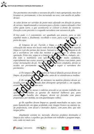 Nos pavimentos encerados a vassoura de pêlo é mais apropriada, mas deve
levantar-se, previamente, o lixo incrustado na cera, com auxílio de palha-
de-aço.
As salas devem ser varridas do ponto mais afastado em direção às portas
de serviço, impulsionando a vassoura para a frente e nunca atirando o lixo
sobre quem varre, o que aconteceria se colocar à frente da vassoura.
Exceção a este preceito é a segunda varredura com vassoura de pêlo.
O lixo pode, e é conveniente, ser apanhado aos poucos, para se não
espalhar muito e, finalmente, recolhido o resto, para a pá e recipiente, à
porta da copa;
d) Limpeza do pó. Varrido e limpo o pavimento procede-se à
colocação das mesas nos locais onde devem ficar e alinhadas. Em seguida
limpa-se o pó das pernas das mesas; baixam-se as cadeiras, limpam-se do
pó e acertam-se em volta das mesmas à medida que se ultima esta
operação. Feito isto, segue-se a limpeza do pó nos lambris, rodapés, etc..
Em todo o mobiliário esta operação deve ser muito cuidadosa,
especialmente nas costas, assentos e pernas das cadeiras e nas juntas, para
evitar incrustações do pó. No caso de haver móveis estufados, devem os
tecidos ser previamente escovados, logo a seguir à varredura dos
pavimentos;
e) Os tampos de mesa forrados de bancal (flanela grossa) devem ser
limpos, de preferência com o aspirador, antes de se estenderem as toalhas;
f) Os tampos de vidro, de mármore ou matéria plástica devem ser
lavados com água adicionada dum detergente apropriado e, em seguida,
enxutos e polidos com pano seco.
Depois de limpas as mesas e cadeiras procede-se ao mesmo trabalho nos
aparadores, incluídas as gavetas do material (talheres) que, para
amortecer o barulho dos choques, devem ser forradas com panos
preparados, por medida, ou com guardanapos velhos;
g) Os espelhos devem limpar-se, quando manchados ou sujos, com
pano humedecido em água acidulada com vinagre branco ou amónia ou,
de preferência, com álcool e lustrados depois, com pano fino, que não
largue pêlos.
Atualmente existem no, mercado, diversos produtos destinados à
limpeza dos vidros e espelhos que facilitam este trabalho e poupam tempo,
este, cada vez mais caro.
 