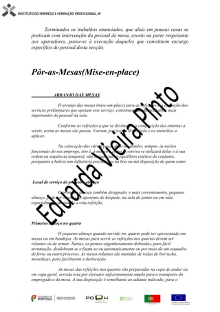 Terminados os trabalhos enunciados, que aliás em poucas casas se
praticam com intervenção do pessoal de mesa, exceto na parte respeitante
aos aparadores, passa-se à execução daqueles que constituem encargo
específico do pessoal desta secção.
Pôr-as-Mesas(Mise-en-place)
ARRANJO DAS MESAS
O arranjo das mesas (mise-em-place) para as refeições e a execução dos
serviços preliminares que apoiam este serviço, constituem um dos trabalhos mais
importantes do pessoal da sala.
Conforme as refeições a que se destinem e a composição das ementas a
servir, assim as mesas são postas. Variam, por isso, a disposição e os utensílios a
aplicar.
Na colocação das várias peças deve-se atender, sempre, às razões
funcionais do seu emprego, isto é, à maneira como o conviva se utilizará delas e à sua
ordem ou sequência temporal, não esquecendo o equilíbrio estético do conjunto,
porquanto a beleza tem influência psicológica na boa ou má disposição de quem come.
Local de serviço do primeiro almoço
O primeiro almoço também designado, e mais correntemente, pequeno
almoço, pode ser servido no aposento do hóspede, na sala de jantar ou em sala
especialmente destinada a esta refeição,
Primeiro almoço no quarto
O pequeno-almoço quando servido no, quarto pode ser apresentado em
mesas ou em bandejas. As mesas para servir as refeições nos quartos devem ser
rolantes ou de armar. Nestas, as pernas engenhosamente dobradas, para fácil
arrumação, desdobram-se e fixam-se ou automaticamente ou por meio de um esquadro
de ferro ou outro processo. As mesas rolantes são munidas de rodas de borracha,
movediças, para facilitarem a deslocação.
As mesas das refeições nos quartos são preparadas na copa do andar ou
em copa geral, servida esta por elevador suficientemente amplo para o transporte do
empregado e da mesa. A sua disposição é semelhante ao adiante indicado, para o
 