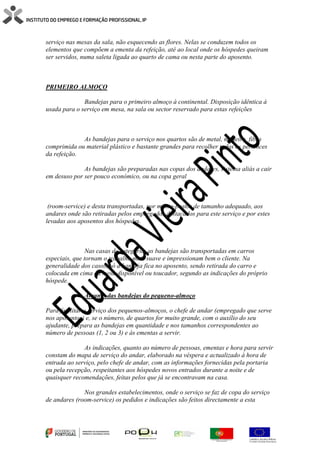 serviço nas mesas da sala, não esquecendo as flores. Nelas se conduzem todos os
elementos que compõem a ementa da refeição, até ao local onde os hóspedes queiram
ser servidos, numa saleta ligada ao quarto de cama ou nesta parte do aposento.
PRIMEIRO ALMOÇO
Bandejas para o primeiro almoço à continental. Disposição idêntica à
usada para o serviço em mesa, na sala ou sector reservado para estas refeições
As bandejas para o serviço nos quartos são de metal, madeira, fibra
comprimida ou material plástico e bastante grandes para recolher todos os pertences
da refeição.
As bandejas são preparadas nas copas dos andares, sistema aliás a cair
em desuso por ser pouco económico, ou na copa geral
(room-service) e desta transportadas, por monta-pratos de tamanho adequado, aos
andares onde são retiradas pelos empregados destacados para este serviço e por estes
levadas aos aposentos dos hóspedes.
Nas casas de categoria, as bandejas são transportadas em carros
especiais, que tornam o trabalho mais suave e impressionam bem o cliente. Na
generalidade dos casos, só a bandeja fica no aposento, sendo retirada do carro e
colocada em cima da mesa disponível ou toucador, segundo as indicações do próprio
hóspede.
Arranjo das bandejas do pequeno-almoço
Para facilitar o serviço dos pequenos-almoços, o chefe de andar (empregado que serve
nos aposentos) e, se o número, de quartos for muito grande, com o auxílio do seu
ajudante, prepara as bandejas em quantidade e nos tamanhos correspondentes ao
número de pessoas (1, 2 ou 3) e às ementas a servir.
As indicações, quanto ao número de pessoas, ementas e hora para servir
constam do mapa de serviço do andar, elaborado na véspera e actualizado à hora de
entrada ao serviço, pelo chefe de andar, com as informações fornecidas pela portaria
ou pela recepção, respeitantes aos hóspedes novos entrados durante a noite e de
quaisquer recomendações, feitas pelos que já se encontravam na casa.
Nos grandes estabelecimentos, onde o serviço se faz de copa do serviço
de andares (room-service) os pedidos e indicações são feitos directamente a esta
 