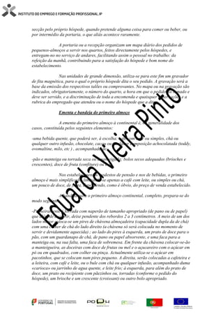 secção pelo próprio hóspede, quando pretende alguma coisa para comer ou beber, ou
por intermédio da portaria, o que aliás acontece raramente.
A portaria ou a recepção organizam um mapa diário dos pedidos de
pequenos-almoços a servir nos quartos, feitos directamente pelos hóspedes, e
entregam-no no serviço de andares, facilitando assim o pessoal no trabalho: da
refeição da manhã, contribuindo para a satisfação do hóspede e bom nome do
estabelecimento.
Nas unidades de grande dimensão, utiliza-se para este fim um gravador
de fita magnética, para o qual o próprio hóspede dita o seu pedido. A gravação será a
base da emissão dos respectivos talões ou comprovantes. No mapa ou na gravação são
indicados, obrigatoriamente, o número do quarto, a hora em que o pedido foi tomado e
deve ser servido, e a discriminação de toda a encomenda e quaisquer observações e a
rubrica do empregado que atendeu ou o nome do hóspede que a ditou.
Ementa e bandeja do primeiro almoço
A ementa do primeiro almoço à continental é, na generalidade dos
casos, constituída pelos seguintes elementos:
-uma bebida quente, que poderá ser, à escolha: café com leite ou simples, chá ou
qualquer outro infusão, chocolate, cacau ou qualquer composição achocolatada (toddy,
ovomaltine, milo, etc ) , acompanhada de:
-pão e manteiga ou torrada seca ou amanteigada; bolos secos adequados (brioches e
crescentes), doce de fruta (confiture) ou mel.
Nos estabelecimentos modestos de pensão e nos de bebidas, o primeiro
almoço é mais simplificado, limitando-se apenas a café com leite, ou simples ou chá,
um pouco de doce, de fruta, dependendo, como é óbvio, do preço de venda estabelecido.
A bandeja para o primeiro almoço continental, completo, prepara-se do
modo seguinte:
-Primeiramente é forrada com naperão de tamanho apropriado (de pano ou de papel)
que além de a cobrir, deixe pendente dos rebordos 2 a 3 centímetros. A meio de um dos
lados maior coloca-se um pires de chávena almoçadeira (capacidade dupla da de chá)
com uma colher de chá do lado direito (a chávena só será colocada no momento de
servir e devidamente aquecida) ; ao lado do pires à esquerda, um prato de doce para o
pão, com um guardanapo de chá, de pano ou papel absorvente, e uma faca para a
manteiga ou, na sua falta, uma faca de sobremesa. Em frente da chávena colocar-se-ão
a manteigueira, as doceiras com doce de frutas ou mel e o açucareiro com o açúcar em
pó ou em quadrados, com colher ou pinça. Actualmente utiliza-se o açúcar em
pacotinhos, que se colocam num pires pequeno. A direita, serão colocadas a cafeteira e
a leiteira, com café e leite, ou o bule com chá ou qualquer infusão, acompanhado duma
«carioca» ou jarrinho de agua quente, e leite frio; à esquerda, para além do prato de
doce, um prato ou recipiente com pãezinhos ou, torradas (conforme o pedido do
hóspede), um brioche e um crescente (croissant) ou outro bolo apropriado.
 