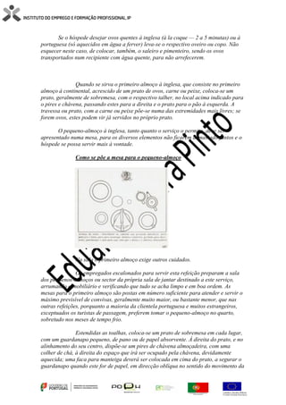 Se o hóspede desejar ovos quentes à inglesa (à la coque — 2 a 5 minutas) ou à
portuguesa (só aquecidos em água a ferver) leva-se o respectivo oveiro ou copo. Não
esquecer neste caso, de colocar, também, o saleiro e pimenteiro, sendo os ovos
transportados num recipiente com água quente, para não arrefecerem.
Quando se sirva o primeiro almoço à inglesa, que consiste no primeiro
almoço à continental, acrescido de um prato de ovos, carne ou peixe, coloca-se um
prato, geralmente de sobremesa, com o respectivo talher, no local acima indicado para
o pires e chávena, passando estes para a direita e o prato para o pão à esquerda. A
travessa ou prato, com a carne ou peixe põe-se numa das extremidades mais livres; se
forem ovos, estes podem vir já servidos no próprio prato.
O pequeno-almoço à inglesa, tanto quanto o serviço o permita, deve ser
apresentado numa mesa, para os diversos elementos não ficarem demasiado juntos e o
hóspede se possa servir mais à vontade.
Como se põe a mesa para o pequeno-almoço
Na sala o primeiro almoço exige outros cuidados.
Os empregados escalonados para servir esta refeição preparam a sala
dos pequenos-almoços ou sector da própria sala de jantar destinado a este serviço,
arrumando o mobiliário e verificando que tudo se acha limpo e em boa ordem. As
mesas para o primeiro almoço são postas em número suficiente para atender e servir o
máximo previsível de convivas, geralmente muito maior, ou bastante menor, que nas
outras refeições, porquanto a maioria da clientela portuguesa e muitos estrangeiros,
exceptuados os turistas de passagem, preferem tomar o pequeno-almoço no quarto,
sobretudo nos meses de tempo frio.
Estendidas as toalhas, coloca-se um prato de sobremesa em cada lugar,
com um guardanapo pequeno, de pano ou de papel absorvente. À direita do prato, e no
alinhamento do seu centro, dispõe-se um pires de chávena almoçadeira, com uma
colher de chá, à direita do espaço que irá ser ocupado pela chávena, devidamente
aquecida; uma faca para manteiga deverá ser colocada em cima do prato, a segurar o
guardanapo quando este for de papel, em direcção oblíqua no sentido do movimento da
 