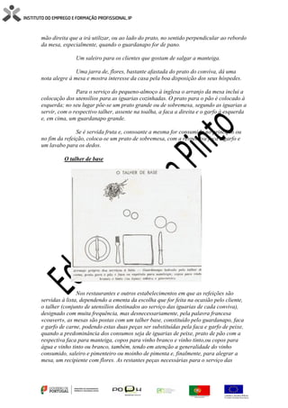 mão direita que a irá utilizar, ou ao lado do prato, no sentido perpendicular ao rebordo
da mesa, especialmente, quando o guardanapo for de pano.
Um saleiro para os clientes que gostam de salgar a manteiga.
Uma jarra de, flores, bastante afastada do prato do conviva, dá uma
nota alegre à mesa e mostra interesse da casa pela boa disposição dos seus hóspedes.
Para o serviço do pequeno-almoço à inglesa o arranjo da mesa inclui a
colocação dos utensílios para as iguarias cozinhadas. O prato para o pão é colocado à
esquerda; no seu lugar põe-se um prato grande ou de sobremesa, segundo as iguarias a
servir, com o respectivo talher, assente na toalha, a faca a direita e o garfo à esquerda
e, em cima, um guardanapo grande.
Se é servida fruta e, consoante a mesma for consumida no princípio ou
no fim da refeição, coloca-se um prato de sobremesa, com a respectiva faca e garfo e
um lavabo para os dedos.
O talher de base
Nos restaurantes e outros estabelecimentos em que as refeições são
servidas à lista, dependendo a ementa da escolha que for feita na ocasião pelo cliente,
o talher (conjunto de utensílios destinados ao serviço das iguarias de cada conviva),
designado com muita frequência, mas desnecessariamente, pela palavra francesa
«couvert», as mesas são postas com um talher base, constituído pelo guardanapo, faca
e garfo de carne, podendo estas duas peças ser substituídas pela faca e garfo de peixe,
quando a predominância dos consumos seja de iguarias de peixe, prato de pão com a
respectiva faca para manteiga, copos para vinho branco e vinho tinto,ou copos para
água e vinho tinto ou branco, também, tendo em atenção a generalidade do vinho
consumido, saleiro e pimenteiro ou moinho de pimenta e, finalmente, para alegrar a
mesa, um recipiente com flores. As restantes peças necessárias para o serviço das
 