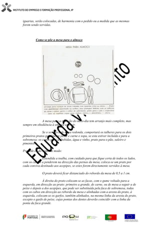 iguarias, serão colocadas, de harmonia com o pedido ou a medida que as mesmas
forem sendo servidas.
Como se põe a mesa para o almoço
A mesa para a refeição do meio-dia tem arranjo mais completo, mas
sempre em obediência à ementa a servir.
Se o serviço é de mesa redonda, comportará os talheres para os dois
primeiros pratos geralmente peixe e carne e sopa, se esta estiver incluída e para a
sobremesa; os copos para as bebidas, água e vinho, prato para o pão, saleiro e
pimenteiro.
Procede-se do seguinte modo:
Estendida a toalha, com cuidado para que fique certa de todos os lados,
com os cantos a penderem na direcção das pernas da mesa, coloca-se um prato por
cada conviva destinado aos acepipes, se estes forem directamente servidos à mesa.
O prato deverá ficar distanciado do rebordo da mesa de 0,5 a 1 cm.
À direita do prato colocam-se as facas, com o gume voltado para a
esquerda, em direcção ao prato: primeiro a grande, de carne, ou de mesa a seguir a de
peixe e depois a dos acepipes, que pode ser substituída pela faca de sobremesa, todas
com os cabos em direcção ao rebordo da mesa e alinhadas com a aresta do prato, à
esquerda, colocam-se os garfos, também alinhados, na mesma linha da aresta do prato,
excepto o garfo de peixe, cujas pontas dos dentes deverão coincidir com a linha da
ponta da faca grande.
 