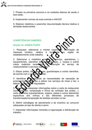 7. Prestar os primeiros socorros e os cuidados básicos de saúde e
bem-estar.
8. Implementar normas de auto-controlo e HACCP.
9. Elaborar relatórios e preencher documentação técnica relativa à
atividade desenvolvida.
COMPETÊNCIAS SABERES
Noções de: SABER-FAZER
1. Pesquisar, selecionar e manter organizada informação de
interesse turístico, relativa à localidade ou região do
estabelecimento onde trabalha.
2. Selecionar o mobiliário (carros de serviço, aparadores…),
equipamentos, utensílios (talheres, bandejas…), roupas e outros
meios materiais necessários à execução do serviço de
restaurante/bar e serviços especiais.
3. Dispor pratos, talheres, copos, guardanapos e outros utensílios,
de acordo com o serviço a prestar.
4. Identificar e diagnosticar as necessidades de reposição de
produtos/matérias-primas a utilizar nos serviços de mesa e bar, e
efetuar as respetivas requisições.
5. Pesquisar e interpretar informações sobre a carta do restaurante
(características, composição e forma de confeção dos pratos…),
carta de vinhos (características, origens, castas e outros elementos
específicos dos vinhos) e dos diferentes processos de
transformação/composição de bebidas servidas no bar.
6. Definir estratégias de atendimento e de incentivo ao consumo
adequadas ao tipo de cliente a servir.
7. Interpretar informações inerentes à organização e distribuição do
trabalho.
 