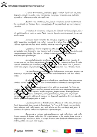 O talher de sobremesa, limitado a garfo e colher, é colocado em frente
do prato: primeiro o garfo, com o cabo para a esquerda e os dentes para a direita;
segundo, a colher com o cabo para a direita.
A colher será substituída pela faca de sobremesa quando a sobremesa
for constituída por fruta ou doces com aplicação de massa folhada que necessitem ser
cortados.
Se o talher de sobremesa com faca, for utilizado para os acepipes, não é
obrigatório colocar outro na mesa. Neste caso, será posto, somente quando for servida
a sobremesa.
Nos casos muito correntes de, em vez de acepipes, se incluir sopa, o
talher daqueles é substituído pela colher, como atrás se disse. Se a sopa for servida em
chávena sopeira (com duas asas), a colher a usar é a de sobremesa.
Quando não houver acepipes ou estes forem servidos de carros
apropriados com dispositivo para transporte de pratos ou de mesas de exposição, corte
e empratamento (bufete frio), não se colocam pratos na mesa, sendo os lugares
marcados pelo guardanapo.
Nos estabelecimentos de classe superior usa-se um prato especial de
presença ou, na sua falta, um prato de sobremesa, para ser colocado no lugar de cada
conviva, de modo a que este espaço da mesa não esteja vazio. Neste caso, a pessoa a
servir terá sempre um prato diante de si, o que aliás dará mais vida e beleza à mesa.
Um guardanapo para cada conviva é disposto no prato para acepipes ou
de serviço, tal qual vem da rouparia ou com uma dobra simples ou com duas ou três
ondas.
Se não houver prato na mesa, dispõe-se o guardanapo directamente em
cima da toalha, a marcar o lugar, e os talheres em volta como necessário equilíbrio.
Á esquerda do prato e respectivos talheres, a cerca de 5 a 8 cms. do
rebordo da mesa, na linha central do prato de mesa, coloca-se um prato pequeno (de
doce) para o pão. Uma espátula ou faca pequena, própria para a manteiga (butter
spreader) deve ser posta neste prato, com o gume voltado parra fora, em posição
paralela aos restantes talheres da mesa ou em diagonal, seguindo a direcção da mão
direita, quando lhe pegue para se servir.
Os copos colocam-se do lado direito. O copo de vinho tinto põe-se em
frente da ponta da faca grande, à distância de 1 a 2 cms; à direita do copo de vinho
tinto coloca-se o de vinho branco, mas mais abaixo, na direcção da faca de peixe; à
esquerda do copo de vinho tinto dispõe-se o copo para água.
Raramente se colocam mais de dois copos: o de vinho tinto e o de vinho
branco ou copo de água e vinho tinto. No primeiro caso, se for precisa água, traz-se o
respectivo copo na ocasião, salvo se o copo de vinho tinto não tiver sido utilizado que
poderá, então, ser usado para a água.
 