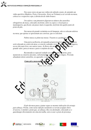 Nos casos raros em que nos vinhos da refeição conste, de antemão um
vinho aperitivo (Madeira, Porto, Carcavelos, Xerez ou Vermute) a ser servido na mesa,
coloca-se o respectivo copo, à direita do de vinho branco.
Um saleiro e um pimenteiro figuram no número dos utensílios
obrigatórios da mesa, colocados em frente, entre os copos e o local para a
manteigueira, que ficará, um pouco mais à esquerda, em frente dos garfos junto do
prato de pão.
Nas mesas de grande cerimónia ou de banquete, não se colocam saleiros
na mesa, que apenas se apresentam aos convivas, que os solicitem.
Palitos nunca se põem nas mesas. Trazem-se a pedido lo cliente.
Uma jarra ou floreira, de tamanho proporcional às dimensões da mesa,
será colocada no centro da mesa, se esta for redonda e tiver ocupados todos os lugares,
ou no sítio mais livre, nos outros casos. As flores são um motivo de decoração de
grande valor, para as mesas e para o conjunto da sala.
Recomenda-se especial cuidado aos empregados do turno, para
manterem os cinzeiros decentes, substituindo os sujos por outros limpos. Provisão
abundante destes utensílios, no aparador, é uma necessidade.
Como pôr a mesa para o jantar
O pôr-da-mesa para o jantar segue as mesmas indicações do arranjo
para almoço. Porém, como nesta refeição raramente se servem acepipes (hors
d’oeuvre), é omitido o prato que, ao almoço, lhes era destinado, colocando-se o
guardanapo directamente em cima da toalha, sem se usar o prato de presença.
 
