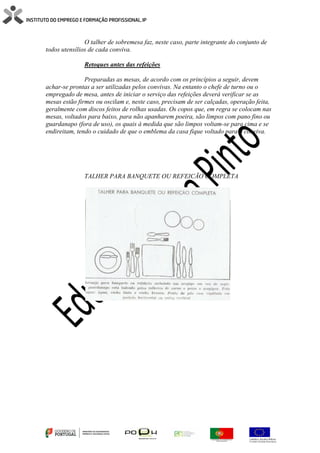 O talher de sobremesa faz, neste caso, parte integrante do conjunto de
todos utensílios de cada conviva.
Retoques antes das refeições
Preparadas as mesas, de acordo com os princípios a seguir, devem
achar-se prontas a ser utilizadas pelos convivas. Na entanto o chefe de turno ou o
empregado de mesa, antes de iniciar o serviço das refeições deverá verificar se as
mesas estão firmes ou oscilam e, neste caso, precisam de ser calçadas, operação feita,
geralmente com discos feitos de rolhas usadas. Os copos que, em regra se colocam nas
mesas, voltados para baixo, para não apanharem poeira, são limpos com pano fino ou
guardanapo (fora de uso), os quais à medida que são limpos voltam-se para cima e se
endireitam, tendo o cuidado de que o emblema da casa fique voltado para o conviva.
TALHER PARA BANQUETE OU REFEICÃO COMPLETA
 