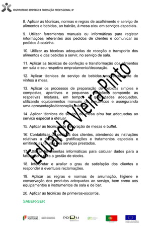 8. Aplicar as técnicas, normas e regras de acolhimento e serviço de
alimentos e bebidas, ao balcão, à mesa e/ou em serviços especiais.
9. Utilizar ferramentas manuais ou informáticas para registar
informações referentes aos pedidos de clientes e comunicar os
pedidos à cozinha.
10. Utilizar as técnicas adequadas de receção e transporte dos
alimentos e das bebidas a servir, no serviço de sala.
11. Aplicar as técnicas de confeção e transformação dos alimentos
em sala e seu respetivo empratamento/decoração.
12. Aplicar técnicas de serviço de bebidas, nomeadamente de
vinhos à mesa.
13. Aplicar os processos de preparação de bebidas simples e
compostas, aperitivos e pequenas refeições, compondo as
respetivas misturas, em tempos e quantidades adequados,
utilizando equipamentos manuais ou mecânicos e assegurando
uma apresentação/decoração cuidada.
14. Aplicar técnicas de serviço de mesa e/ou bar adequadas ao
serviço especial a efetuar.
15. Aplicar as técnicas de decoração de mesas e buffet.
16. Contabilizar os pedidos dos clientes, atendendo às instruções
relativas a descontos, gratificações e tratamentos especiais e
emitindo as faturas dos serviços prestados.
17. Utilizar ferramentas informáticas para calcular dados para a
faturação e para a gestão de stocks.
18. Interpretar e avaliar o grau de satisfação dos clientes e
responder a eventuais reclamações.
19. Aplicar as regras e normas de arrumação, higiene e
conservação dos produtos adequadas ao serviço, bem como aos
equipamentos e instrumentos de sala e de bar.
20. Aplicar as técnicas de primeiros-socorros.
SABER-SER
 