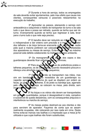 2ª Durante a hora de serviço, todos os empregados
de sala deverão evitar ajuntamentos, pelo mau efeito que causa nos
clientes, consequentes censuras e possíveis relaxamentos na
execução do trabalho;
3ª Aproveitar os passos, planeando o serviço com
antecedência e adquirindo o hábito de transportar do turno e da sala
tudo o que deva e possa ser retirado, quando se tenha que sair do
turno. Inversamente quando se tenha que regressar à sala, levar
para o turno tudo o que nele seja preciso;
4ª O barulho deve ser reduzido ao mínimo. Falar só
o indispensável e dar ordens com precisão e a meia voz. O bater
dos talheres e da loiça torna-se enervante para os clientes, razão
pela qual a maioria preferem ser colocados em mesas afastadas
dos aparadores ou mesas de serviço. Evite-se por isso, ao máximo
possível este defeito colaborando na melhoria do meio ambiente.
5ª Os monogramas das loiças, dos copos e dos
guardanapos deverão ficar voltados para os convivas;
6ª Para as crianças usem-se de preferência pratos e
talheres pequenos, os de sobremesa. Quando necessário procure e
ofereça uma almofada para os mais pequenos;
7ª Os talheres não se transportam nas mãos, mas
sim em bandejas ou pratos revestidos de um guardanapo ou
naperão apropriado, em cima do qual se dispõem por ordem as
facas, os garfos e as colheres. É do prato ou bandeja que, agarrado
pelo cabo de cada peça, se colocam na mesa, pela direita, sem
incomodar os convivas;
8ª As loiças e os vidros não devem ser transportados
em grandes quantidades, porque é desagradável á vista, cansativo
e suscetível de queda desastrosa, com os consequentes prejuízos e
interferência na marcha do serviço;
9ª As mesas postas destinam-se aos clientes e não
para servirem de aparador. Façamos de conta que se assam
realmente ocupadas, não colocando por isso nada em cima. Desta
forma evita-se marcas nas toalhas e a impressão que a mesa já foi
utilizada e que cujas toalhas não foram substituídas;
 