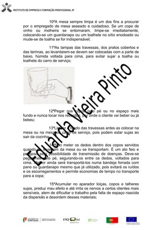 10ªA mesa sempre limpa é um dos fins a procurar
por o empregado de mesa asseado e cuidadoso. Se um copo de
vinho ou molheira se entornaram, limpe-se imediatamente,
colocando-se um guardanapo ou um toalhete no sítio enodoado ou
mude-se de toalha se for indispensável;
11ªAs tampas das travessas, dos pratos cobertos e
das terrinas, ao levantarem-se devem ser colocadas com a parte de
baixo, húmida voltada para cima, para evitar sujar a toalha ou
toalhete do carro de serviço;
12ªPegar nos copos pelo pé ou no espaço mais
fundo e nunca tocar nos rebordos, por onde o cliente vai beber ou já
bebeu;
13ªLimpar o fundo das travessas antes as colocar na
mesa ou na mesa ou carro de serviço, pois podem estar sujas ao
sair da cozinha;
14ªNão meter os dedos dentro dos copos servidos
quando se levantam da mesa ou se transportam. É um ato feio e
perigoso pela possibilidade de transmissão de doenças. Deve-se
pegar-lhes pelo pé, segurando-os entre os dedos, voltados para
cima. Melhor ainda será transportá-los numa bandeja forrada com
pano ou guardanapo mesmo que já utilizado, pois evitará os ruídos
e os escorregamentos e permite economias de tempo no transporte
para a copa;
15ªAcumular no aparador loiças, copos e talheres
sujos, produz mau efeito e até irrita os nervos a certos clientes mais
sensíveis, alem de dificultar o trabalho pela falta de espaço nascida
da dispersão e desordem desses materiais;
 