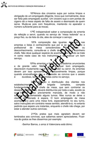 16ªAtroca dos cinzeiros sujos por outros limpos e
obrigação de um empregado diligente, troca que normalmente, deve
ser feita pelo empregado auxiliar. Um cinzeiro sujo e com pontas de
cigarro dá a mesa aspeto de falta de asseio e desmazelo de quem
serve. Mude-se pois com frequência, mantendo no aparador o
número suficiente para as trocas;
17ªÉ indispensável saber a composição da ementa
da refeição a servir, quando no serviço de “mesa redonda” ou a
preço fixo, ou da lista do dia, ates de começar o serviço;
18ªA composição das iguarias marcadas nas
ementas e listas é conhecimento que por si se impõe a todo o
profissional de mesa consciencioso. Na dúvida ou
desconhecimento, consulte-se o chefe de mesa ou o cozinheiro
chefe. Não deve qualquer espécie de acanhamento quando se trate
m como neste caso de nos instruirmos e de praticar um bom
serviço;
19ªAs ementas e listas são verdadeiros anunciantes
e de grande valor. Melhor que qualquer bom empregado,
descrevem mudamente o que á para vender ou servir. As ementas
devem por isso apresentar-se impecavelmente limpas, porque
quando enxovalhadas dão a impressão ao conviva que o asseio
é duvidoso, tanto nas comidas como no serviço;
20ªA receção e distribuição dos clientes nos
estabelecimentos com brigada completa, compete
fundamentalmente ao chefe de mesa, que sem contrariar os
desejos manifestados, deverá distribui-los por toda a sala, exceto os
que tiverem mesa previamente marcada, de modo a não
sobrecarregar demasiado alguns turnos. Mas nunca se deixe o
cliente abandonado á espera. O bom empregado de mesa
acompanha-o para uma mesa livre, especialmente no seu turno,
salvo instruções em contrário nesse sentido; atendê-lo-á, no entanto
pedindo que espere uns instantes, enquanto o chefe não chega, por
estar a atender outros convivas;
21ªOs pratos que mais agradam devem ser
lembrados aos convivas, que sabemos serem apreciadores. Ficar-
nos-ão gratos se lhes dissermos por exemplo:
-Senhor Barros, o arroz á Valenciana está ótimo:
 
