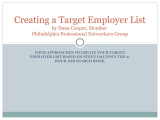 FOUR APPROACHES TO CREATE YOUR TARGET
EMPLOYER LIST BASED ON STEVE DALTON’S THE 2-
HOUR JOB SEARCH BOOK.
Creating a Target Employer List
by Dana Cooper, Member
Philadelphia Professional Networkers Group
 