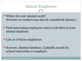 Source: The 2-Hour Job Search by Steve Dalton
Alumni Employers
Where do your alumni work?
(Former co-workers can also be considered alumni.)
Find interesting employers and/or job titles in your
alumni database.
List 10 of those employers.
Sources: Alumni database, LinkedIn search by
school/university or employer.
 