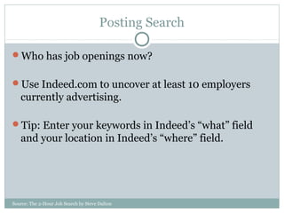 Source: The 2-Hour Job Search by Steve Dalton
Posting Search
Who has job openings now?
Use Indeed.com to uncover at least 10 employers
currently advertising.
Tip: Enter your keywords in Indeed’s “what” field
and your location in Indeed’s “where” field.
 