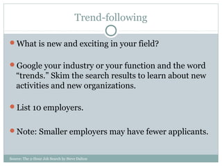 Source: The 2-Hour Job Search by Steve Dalton
Trend-following
What is new and exciting in your field?
Google your industry or your function and the word
“trends.” Skim the search results to learn about new
activities and new organizations.
List 10 employers.
Note: Smaller employers may have fewer applicants.
 