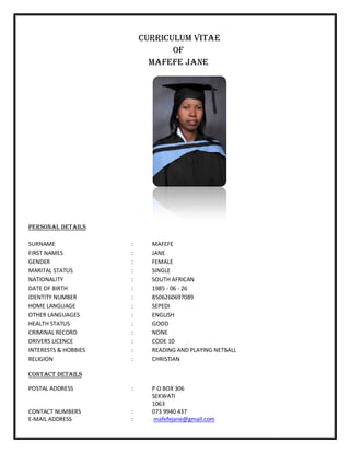 CURRICULUM VITAE
OF
MAFEFE JANE
PERSONAL DETAILS
SURNAME : MAFEFE
FIRST NAMES : JANE
GENDER : FEMALE
MARITAL STATUS : SINGLE
NATIONALITY : SOUTH AFRICAN
DATE OF BIRTH : 1985 - 06 - 26
IDENTITY NUMBER : 8506260697089
HOME LANGUAGE : SEPEDI
OTHER LANGUAGES : ENGLISH
HEALTH STATUS : GOOD
CRIMINAL RECORD : NONE
DRIVERS LICENCE : CODE 10
INTERESTS & HOBBIES : READING AND PLAYING NETBALL
RELIGION : CHRISTIAN
Contact DETAILS
POSTAL ADDRESS : P O BOX 306
SEKWATI
1063
CONTACT NUMBERS : 073 9940 437
E-MAIL ADDRESS : mafefejane@gmail.com
 