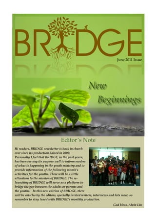 June 2011 Issue




                                  Editor’’s Note
Hi readers, BRIDGE newsletter is back in church
ever since its production halted in 2009!
Personally I feel that BRIDGE, in the past years,
has been serving its purpose well to inform readers
of what is happening in the youth ministry and to
provide information of the following month’’s
activities for the youths. There will be a little
alteration to the mission of BRIDGE. The re-
launching of BRIDGE will serve as a platform to
bridge the gap between the adults or parents and
the youths. In this new edition of BRIDGE, there
will be articles by the editors, specially invited writers, interviews and lots more, so
remember to stay tuned with BRIDGE’’s monthly production.
                                                                         God bless, Alvin Lin
 