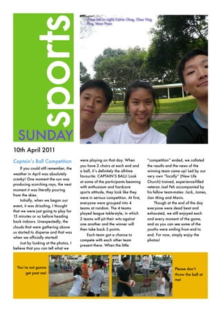 sports
  SUNDAY
10th April 2011
Captain’’s Ball Competition            were playing on that day. When           ““competition”” ended, we collated
                                       you have 2 chairs at each end and        the results and the news of the
    If you could still remember, the
                                       a ball, it’’s definitely the all-time    winning team came up! Led by our
weather in April was absolutely
                                       favourite: CAPTAIN’’S BALL! Look         very own ““locally”” (New Life
cranky! One moment the sun was
                                       at some of the participants beaming      Church) trained, experience-filled
producing scorching rays, the next
                                       with enthusiasm and hardcore             veteran Joel Peh accompanied by
moment it was literally pouring
                                       sports attitude, they look like they     his fellow team-mates: Jack, James,
from the skies.
                                       were in serious competition. At first,   Jian Ming and Mavis.
    Initially, when we began our
                                       everyone were grouped into 4                  Though at the end of the day
event, it was drizzling, I thought
                                       teams at random. The 4 teams             everyone were dead beat and
that we were just going to play for
                                       played league table-style, in which      exhausted, we still enjoyed each
15 minutes or so before heading
                                       2 teams will pit their wits against      and every moment of the game,
back indoors. Unexpectedly, the
                                       one another and the winner will          and as you can see some of the
clouds that were gathering above
                                       then take back 3 points.                 youths were smiling from end to
us started to disperse and that was
                                           Each team got a chance to            end. For now, simply enjoy the
when we officially started!
                                       compete with each other team             photos!
    Just by looking at the photos, I
                                       present there. When the little
believe that you can tell what we




  You’’re not gonna                                                                             Please don’’t
        get past me!                                                                            throw the ball at
                                                                                                me!
 