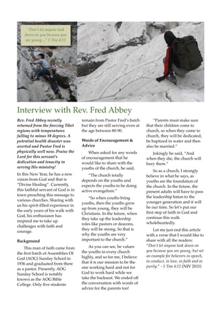 Interview with Rev. Fred Abbey
Rev. Fred Abbey recently             remain from Pastor Fred’’s batch         ““Parents must make sure
returned from the freezing Tibet     but they are still serving even at   that their children come to
regions with temperatures            the age between 80-90.               church, so when they come to
falling to minus 10 degrees. A                                            church, they will be dedicated,
potential health disaster was        Words of Encouragement &             be baptized in water and then
averted and Pastor Fred is           Advice                               also be married.””
physically well now. Praise the          When asked for any words            Jokingly he said, ““And
Lord for this servant’’s             of encouragement that he             when they die, the church will
dedication and tenacity in           would like to share with the         bury them.””
serving His ministry!                youths of the church, he said,
                                                                              So as a church, I strongly
In this New Year, he has a new           ““The church totally             believe in what he says, as
vision from God and that is          depends on the youths and            youths are the foundation of
““Divine Healing””. Currently,       expects the youths to be doing       the church. In the future, the
this faithful servant of God is in   active evangelism.””                 present adults will have to pass
town preaching this message to                                            the leadership baton to the
                                         ““So when youths bring
various churches. Sharing with                                            younger generation and it will
                                     youths, then the youths grow
us his spirit-lled experience in                                         be our time. So let’’s put our
                                     up from young, they will be
the early years of his walk with                                          rst step of faith in God and
                                     Christians. In the future, when
God, his enthusiasm has                                                   continue this walk
                                     they take up the leadership
inspired me to take up                                                    wholeheartedly.
                                     roles like pastors or deacons,
challenges with faith and
                                     they will be strong. So that is          Let me just end this article
courage.
                                     why the youths are very              with a verse that I would like to
Background                           important to the church.””           share with all the readers:
                                         As you can see, he values        ““Don’’t let anyone look down on
    This man of faith came from
                                     the youths in every church           you because you are young, but set
the rst batch of Assemblies Of
                                     highly, and so for me, I believe     an example for believers in speech,
God (AOG) Sunday School in
                                     that it is our mission to be the     in conduct, in love, in faith and in
1936 and graduated from there
                                     one working hard and not for         purity.”” - 1 Tim 4:12 (NIV 2011)
as a pastor. Presently, AOG
Sunday School is notably             God to work hard while we
known as the AOG Bible               take the backseat. We ended off
College. Only ve students           the conversation with words of
                                     advice for the parents too!
 