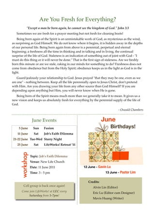 Are You Fresh for Everything?
            "Except a man be born again, he cannot see the kingdom of God." John 3:3
   Sometimes we are fresh for a prayer meeting but not fresh for cleaning boots!
    Being born again of the Spirit is an unmistakable work of God, as mysterious as the wind,
as surprising as God Himself. We do not know where it begins, it is hidden away in the depths
of our personal life. Being born again from above is a perennial, perpetual and eternal
beginning; a freshness all the time in thinking and in talking and in living, the continual
surprise of the life of God. Staleness is an indication of something out of joint with God - "I
must do this thing or it will never be done." That is the rst sign of staleness. Are we freshly
born this minute or are we stale, raking in our minds for something to do? Freshness does not
come from obedience but from the Holy Spirit; obedience keeps us in the light as God is in the
light.
    Guard jealously your relationship to God. Jesus prayed "that they may be one, even as we
are one" - nothing between. Keep all the life perennially open to Jesus Christ, don't pretend
with Him. Are you drawing your life from any other source than God Himself? If you are
depending upon anything but Him, you will never know when He is gone.
   Being born of the Spirit means much more than we generally take it to mean. It gives us a
new vision and keeps us absolutely fresh for everything by the perennial supply of the life of
God.
                                                                                - Oswald Chambers


                  June Events                                      June
     5 June        Sun     Fusion                                       Birthdays!
    11 June        Sat     Job’’s Faith Dilemma
21-22 June Tue-Wed Starry Night
   25 June         Sat     LifeWorks! Retreat ’’11
      workshop




                 Topic: Job’’s Faith Dilemma
                 Venue: New Life Church
                 Date: 11 June 2011                  12 June - Gavin Lu
                 Time: 3 - 5 pm                                     13 June - Pastor Lim


                                                        Credits:
                                                           Alvin Lin (Editor)
                                                           Eric Lu (Editor cum Designer)
                                                           Mavis Huang (Writer)
 