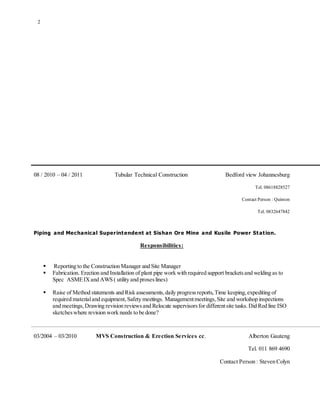 2
08 / 2010 – 04 / 2011 Tubular Technical Construction Bedford view Johannesburg
Tel. 08618828527
Contact Person : Quinton
Tel. 0832647842
Piping and Mechanical Superintendent at Sishan Ore Mine and Kusile Power Station.
Responsibilities:
 Reporting to the Construction Manager and Site Manager
 Fabrication. Erection and Installation of plant pipe work with required support bracketsand welding as to
Spec ASMEIXand AWS ( utility and proseslines)
 Raise of Method statements and Risk assessments,daily progressreports,Time keeping,expediting of
required materialand equipment,Safety meetings. Managementmeetings,Site and workshop inspections
and meetings,Drawing revision reviewsand Relocate supervisorsfor differentsite tasks.Did Red line ISO
sketcheswhere revision work needs to be done?
03/2004 – 03/2010 MVS Construction & Erection Services cc. Alberton Gauteng
Tel. 011 869 4690
Contact Person : Steven Colyn
 
