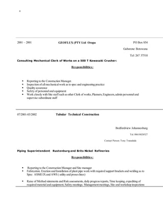 4
2001 – 2001 GEOFLUX (PTY Ltd Orapa PO Box 854
Gaborone Botswana
Tel: 267 37510
Consulting Mechanical Clerk of Works on a 500 T Kawasaki Crusher:
Responsibilities:
 Reporting to the Construction Manager.
 Inspection of allmechanicalwork as to spec and engineering practice
 Quality assurance
 Safety of personneland equipment
 Work closely with Site staffsuch asother Clerk of works,Planners,Engineers,admin personneland
supervise subordinate staff
07/2001-03/2002 Tubular Technical Construction
Bedfordview Johannesburg
Tel. 08618828527
Contact Person: Tony Tranedade
Piping Superintendent Rustenburg and Brits Nickel Refineries
Responsibilities:
 Reporting to the Construction Manager and Site manager
 Fabrication. Erection and Installation of plant pipe work with required support bracketsand welding as to
Spec ASMEIXand AWS ( utility and proseslines)
 Raise of Method statements and Risk assessments,daily progressreports,Time keeping,expediting of
required materialand equipment,Safety meetings. Managementmeetings,Site and workshop inspections
 
