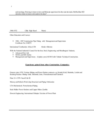 5
and meetings,Drawing revision reviewsand Relocate supervisorsfor dive rant site tasks.Did Red line ISO
sketcheswhere revision work needs to be done?
1968-1972 Cillie High Skool Matric
Other Education and Courses:
 1984 - 1987 Construction Pipe Fitting with Management and Supervision
Certificate No. E 00573
International Combustion Africa LTD Alrode Alberton
With the National Industrial Council for the Iron, Steel, Engineering and Metallurgical Industry.
 Advanced First Aid
 NOSA and SHE Safety
 Management and Supervisory (Update cores) 02/2011with Tubular Technical Construction.
Experience gained from other Construction Companies:
Generec since 1974: Various Mining and Power Station contracts e.g. Kendal, Kriel, Matimba, Letabo and
Koeberg Nuclear. Mining Gold, Diamond, Lime, Petrochemicaland Chemical.
Flour S A 1978: Sasol II & III
Murray and Roberts Work shop Structural and Piping Fabrication
LTA Mechanicals: Petrochemical Piping.
Stein Muller Power Stations and Copper Mines Zambia
Doweto Engineering International Ethiopia Erection of Power Plant
 