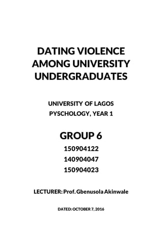 DATING VIOLENCE
AMONG UNIVERSITY
UNDERGRADUATES
UNIVERSITY OF LAGOS
PYSCHOLOGY, YEAR 1
GROUP 6
150904122
140904047
150904023
LECTURER:Prof.GbenusolaAkinwale
DATED:OCTOBER 7, 2016
 