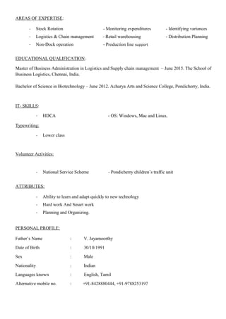 AREAS OF EXPERTISE:
- Stock Rotation - Monitoring expenditures - Identifying variances
- Logistics & Chain management - Retail warehousing - Distribution Planning
- Non-Dock operation - Production line support
EDUCATIONAL QUALIFICATION:
Master of Business Administration in Logistics and Supply chain management – June 2015. The School of
Business Logistics, Chennai, India.
Bachelor of Science in Biotechnology – June 2012. Acharya Arts and Science College, Pondicherry, India.
IT- SKILLS:
- HDCA - OS: Windows, Mac and Linux.
Typewriting:
- Lower class
Volunteer Activities:
- National Service Scheme - Pondicherry children’s traffic unit
ATTRIBUTES:
- Ability to learn and adapt quickly to new technology
- Hard work And Smart work
- Planning and Organizing.
PERSONAL PROFILE:
Father’s Name : V. Jayamoorthy
Date of Birth : 30/10/1991
Sex : Male
Nationality : Indian
Languages known : English, Tamil
Alternative mobile no. : +91-8428880444, +91-9788253197
 