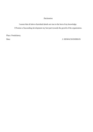 Declaration
I assure that all above-furnished details are true to the best of my knowledge.
I Promise a Succeeding development my best part towards the growth of the organization.
Place: Pondicherry.
Date: J. HEMACHANDIRAN
 