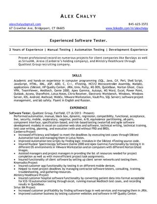 A L E X C H A L Y Y
alexchalyy@gmail.com 845-625-3572
67 Crowther Ave, Bridgeport, CT 06605 www.linkedin.com/in/alexchalyy
Experienced Software Tester.
2 Years of Experience | Manual Testing | Automation Testing | Development Experience
Proven professional record on numerous projects for client companies like Barclays as well
as SiriusXM, Areva (Canberra’s holding company), and Ministry Healthcare through
Qualitest Group recruiting company.
SKILLS
Academic and hands-on experience in computer programming (SQL, Java, C#, Perl, Shell Script,
JavaScript, HTML, XML, ASP, ADO, C, C++, 4Testing, HCS12 Microcontroller Assembly, Matlab),
applications (Silktest, HP Quality Center, JIRA, Unix, Putty, MS DOS, QuickBase, Norton Ghost, Cisco
VPN, TeamViewer, Meditech, Genie 2000, Apex Gamma, Autosys, MS Word, Excel, Power Point,
Outlook, Access, SharePoint, Lotus Notes, Citrix Receiver, Electronic Workbench, Windows, Windows
Server, IOS, Android, Mathcad, WebEx, VMware Workstation, Vault Pro, SQL Server); software project
management, and lab safety. Fluent in English and Russian.
EXPERIENCE
Software Tester, Qualitest Group, Fairfield, CT (6/2013 – Present)
Performed automation, manual, black box, dynamic, regression, compatibility, functional, acceptance,
live, security, mobile, exploratory, negative, positive, A/B, equivalence partitioning, all-pairs,
component interface, specification-based, and risk-based testing (waterfall and agile software
development models) in excel on customer web sites and software, technical writing, technical training,
test case writing, planning, and execution (with and without FRD and BRD).
Canberra Project
 Increased efficiency and helped to meet the deadlines by executing test cases through Silktest
Automation tool and managing them in Lotus Notes.
 Improved Automation test scripts by finding logic mistakes in the Silktest 4Testing source code.
 Insured Nuclear Spectroscopy Software (Genie 2000 and Apex Gamma) functionality by testing it in
different OS environments in VMware Workstation and on computers with different Norton Ghost
Images.
 Assisted managers and project managers in providing the list of resources needed for project
completion as well as with more efficient project task assignments.
 Insured functionality of client software by setting up client server networks and testing them.
Knomadics Project
 Insured customer app functionality by testing it on different mobile devices.
 Helped to meet project deadlines by managing contractor software testers, consulting, training,
troubleshooting, and gathering resources.
Ministry Healthcare Project
 Insured customer hospital software functionality by converting patient data into format acceptable
for ICD-10 automation testing through excel, running manual Meditech test cases, and recording
results in QuickBase.
Sirius XM Project
 Increased customer profitability by finding software bugs in web services and managing them in JIRA.
 Improved customer business by testing customer websites and software in HP Quality Center.
 