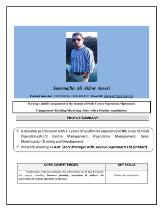 Samsuddin Ali Akbar Ansari
Contact Number: 9167968216 / 8454886097; Email Id: shamsu479@gmail.com
Seeking suitable assignment in the domain of Profit Centre Operations/Operations
Management/ Retailing/Marketing /Sales with a frontline organization.
PROFILE SUMMARY
 A dynamic professional with 8 + years of qualitative experience in the areas of retail
Operations,Profit Centre Management, Operations Management, Sales
Maximization,Training and Development.
 Presently working as Asst. Store Manager with Avenue Supermarts Ltd (D’Mart).
CORE COMPETENCIES KEY SKILLS
Establishing corporate strategies for achievement of top line & bottom-
line targets; handling business planning, operations & analysis for
assessment of revenue potential in business.
Retail sales operations
 