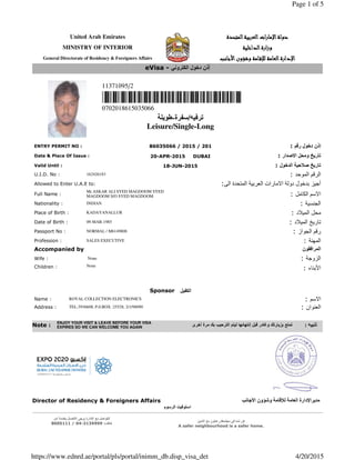 United Arab Emirates ‫اﻟﻤﺘﺤﺪة‬‫اﻟﻌﺮﺑﻴﺔ‬‫ات‬‫ر‬‫اﻹﻣﺎ‬‫دوﻟﺔ‬‫اﻟﻤﺘﺤﺪة‬‫اﻟﻌﺮﺑﻴﺔ‬‫ات‬‫ر‬‫اﻹﻣﺎ‬‫دوﻟﺔ‬‫اﻟﻤﺘﺤﺪة‬‫اﻟﻌﺮﺑﻴﺔ‬‫ات‬‫ر‬‫اﻹﻣﺎ‬‫دوﻟﺔ‬‫اﻟﻤﺘﺤﺪة‬‫اﻟﻌﺮﺑﻴﺔ‬‫ات‬‫ر‬‫اﻹﻣﺎ‬‫دوﻟﺔ‬
MINISTRY OF INTERIOR ‫اﻟﺪاﺧﻠﻴﺔ‬‫ارة‬‫ز‬‫و‬‫اﻟﺪاﺧﻠﻴﺔ‬‫ارة‬‫ز‬‫و‬‫اﻟﺪاﺧﻠﻴﺔ‬‫ارة‬‫ز‬‫و‬‫اﻟﺪاﺧﻠﻴﺔ‬‫ارة‬‫ز‬‫و‬
General Directorate of Residency & Foreigners Affairs ‫اﻷﺟﺎﻧﺐ‬‫وﺷﺆون‬ ‫ـﺎﻣﺔ‬‫ﻗ‬‫ﻟﻺ‬ ‫اﻟﻌﺎﻣﺔ‬‫اﻹدارة‬‫اﻷﺟﺎﻧﺐ‬‫وﺷﺆون‬ ‫ـﺎﻣﺔ‬‫ﻗ‬‫ﻟﻺ‬ ‫اﻟﻌﺎﻣﺔ‬‫اﻹدارة‬‫اﻷﺟﺎﻧﺐ‬‫وﺷﺆون‬ ‫ـﺎﻣﺔ‬‫ﻗ‬‫ﻟﻺ‬ ‫اﻟﻌﺎﻣﺔ‬‫اﻹدارة‬‫اﻷﺟﺎﻧﺐ‬‫وﺷﺆون‬ ‫ـﺎﻣﺔ‬‫ﻗ‬‫ﻟﻺ‬ ‫اﻟﻌﺎﻣﺔ‬‫اﻹدارة‬
11371095/2
0702018615035066 €
‫ترفيه‬/‫سفرة‬-‫طويلة‬
Leisure/Single-Long
€
ENTRY PERMIT NO : 86035066 / 2015 / 201 : ‫رقم‬ ‫دخول‬ ‫إذن‬
Date & Place Of Issue : 20-APR-2015 DUBAI : ‫االصدار‬ ‫ومحل‬ ‫تاريخ‬
Valid Until : 18-JUN-2015 : ‫الدخول‬ ‫صالحية‬ ‫تاريخ‬
U.I.D. No : 162426183 : ‫الموحد‬ ‫الرقم‬
Allowed to Enter U.A.E to: :‫الى‬ ‫المتحدة‬ ‫العربية‬ ‫االمارات‬ ‫دولة‬ ‫بدخول‬ ‫أجيز‬
Full Name :
Mr.ASKAR ALI SYED MAGDOOM SYED
MAGDOOM S/O SYED MAGDOOM : ‫الكامل‬ ‫االسم‬
Nationality : INDIAN : ‫الجنسية‬
Place of Birth : KADAYANALLUR : ‫الميالد‬ ‫محل‬
Date of Birth : 09-MAR-1985 : ‫الميالد‬ ‫تاريخ‬
Passport No : NORMAL / M6149808 : ‫الجواز‬ ‫رقم‬
Profession : SALES EXECUTIVE : ‫المھنة‬
Accompanied by ‫المرافقون‬
Wife : None : ‫الزوجة‬
Children : None
: ‫األبناء‬
Sponsor ‫الكفيل‬
Name : ROYAL COLLECTION ELECTRONICS : ‫االسم‬
Address : TEL:3936608, P.0.BOX :25528, 2/1/98090 : ‫العنوان‬
Director of Residency & Foreigners Affairs ‫األجانب‬ ‫وشؤون‬ ‫لإلقامة‬ ‫العامة‬ ‫مديراإلدارة‬
‫الرسوم‬ ‫استوفيت‬
‫آمر‬ ‫بخدمة‬ ‫االتصال‬ ‫يرجى‬ ‫االدارة‬ ‫مع‬ ‫للتواصل‬
‫ھاتف‬:3139999-04/8005111
‫مجتمعك‬ ‫في‬ ‫آمنا‬ ‫كن‬,‫األمين‬ ‫مع‬ ‫تعاون‬
A safer neighbourhood is a safer home.
eVisa - ‫الكتروني‬ ‫دخول‬ ‫ذن‬ّ‫إ‬
Note :
ENJOY YOUR VISIT & LEAVE BEFORE YOUR VISA
EXPIRES SO WE CAN WELCOME YOU AGAIN ‫أخرى‬ ‫مرة‬ ‫بك‬ ‫الترحيب‬ ‫ليتم‬ ‫إنتھائھا‬ ‫قبل‬ ‫وغادر‬ ‫بزيارتك‬ ‫تمتع‬ : ‫تنبيه‬
Page 1 of 5
4/20/2015https://www.ednrd.ae/portal/pls/portal/inimm_db.disp_visa_det
 