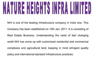 NHI is one of the leading Infrastructure company in India now. This
Company has been established on 13th Jan. 2011. It is consisting of
Real Estate Business. Understanding the need of fast changing
world NHI has come up with customized residential and commercial
complexes and agricultural land, keeping in mind stringent quality
policy and international standard infrastructure practices.
 