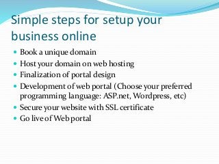 Simple steps for setup your
business online
 Book a unique domain
 Host your domain on web hosting
 Finalization of portal design
 Development of web portal (Choose your preferred
programming language: ASP.net, Wordpress, etc)
 Secure your website with SSL certificate
 Go live of Web portal
 
